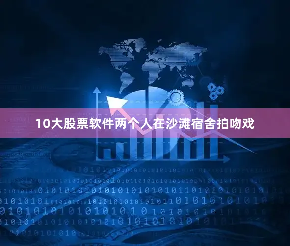 10大股票软件两个人在沙滩宿舍拍吻戏