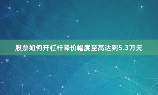股票如何开杠杆降价幅度至高达到5.3万元