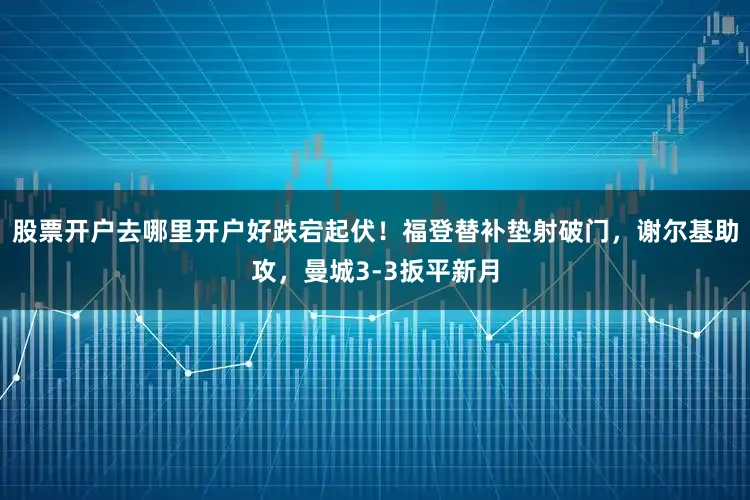 股票开户去哪里开户好跌宕起伏！福登替补垫射破门，谢尔基助攻，曼城3-3扳平新月