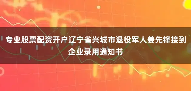 专业股票配资开户辽宁省兴城市退役军人姜先锋接到企业录用通知书
