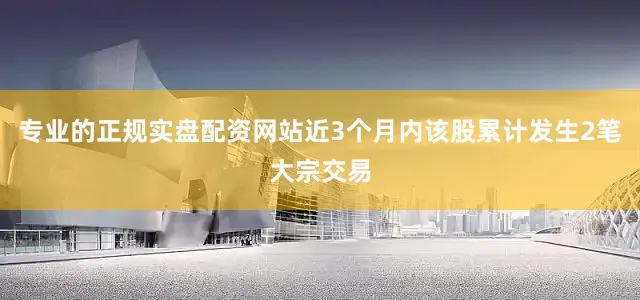 专业的正规实盘配资网站近3个月内该股累计发生2笔大宗交易