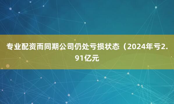 专业配资而同期公司仍处亏损状态（2024年亏2.91亿元