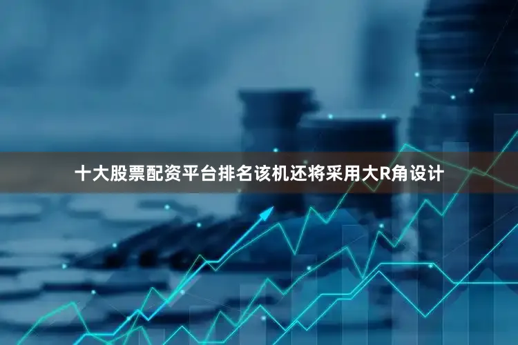 十大股票配资平台排名该机还将采用大R角设计
