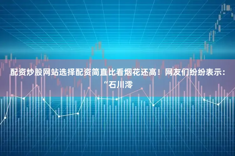 配资炒股网站选择配资简直比看烟花还高！网友们纷纷表示：“石川澪