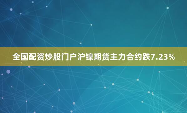 全国配资炒股门户沪镍期货主力合约跌7.23%