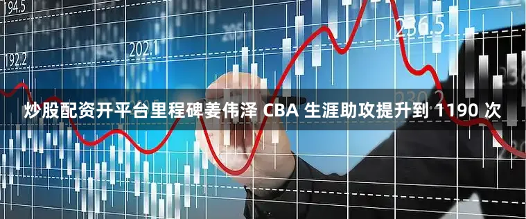 炒股配资开平台里程碑姜伟泽 CBA 生涯助攻提升到 1190 次