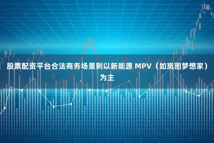 股票配资平台合法商务场景则以新能源 MPV（如岚图梦想家）为主