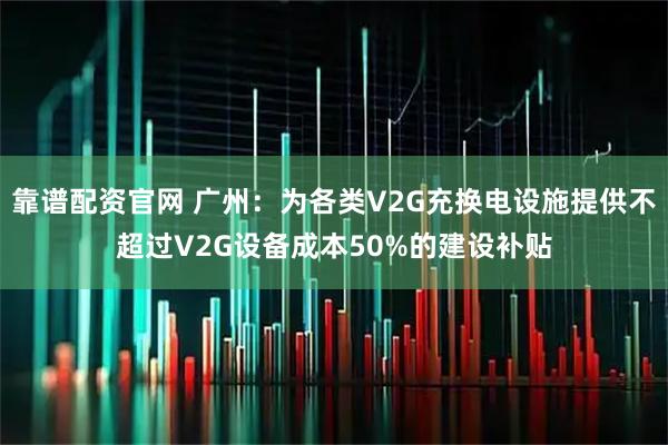 靠谱配资官网 广州：为各类V2G充换电设施提供不超过V2G设备成本50%的建设补贴