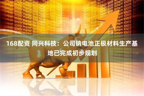 168配资 同兴科技：公司钠电池正极材料生产基地已完成初步规划