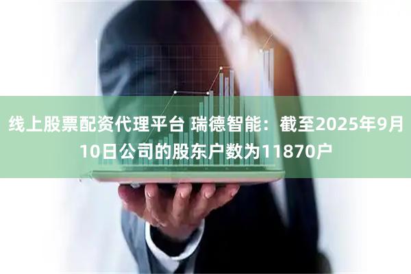 线上股票配资代理平台 瑞德智能：截至2025年9月10日公司的股东户数为11870户