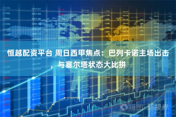 恒越配资平台 周日西甲焦点：巴列卡诺主场出击，与塞尔塔状态大比拼