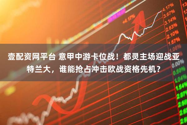 壹配资网平台 意甲中游卡位战！都灵主场迎战亚特兰大，谁能抢占冲击欧战资格先机？