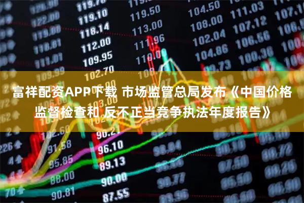 富祥配资APP下载 市场监管总局发布《中国价格监督检查和 反不正当竞争执法年度报告》
