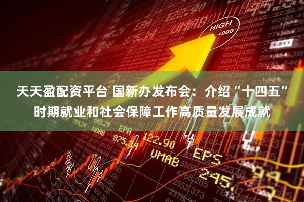 天天盈配资平台 国新办发布会：介绍“十四五”时期就业和社会保障工作高质量发展成就