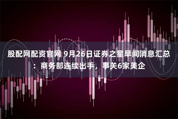 股配网配资官网 9月26日证券之星早间消息汇总：商务部连续出手，事关6家美企