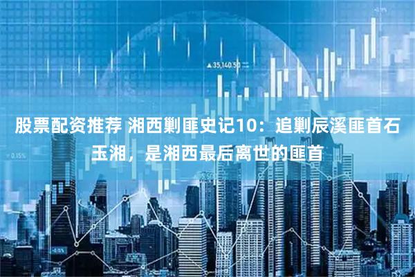 股票配资推荐 湘西剿匪史记10：追剿辰溪匪首石玉湘，是湘西最后离世的匪首
