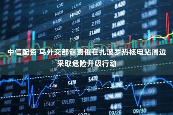 中信配资 乌外交部谴责俄在扎波罗热核电站周边采取危险升级行动