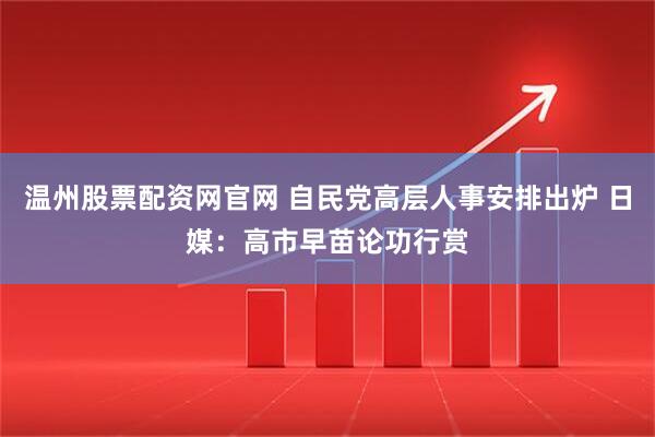 温州股票配资网官网 自民党高层人事安排出炉 日媒：高市早苗论功行赏