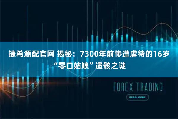 捷希源配官网 揭秘：7300年前惨遭虐待的16岁“零口姑娘”遗骸之谜