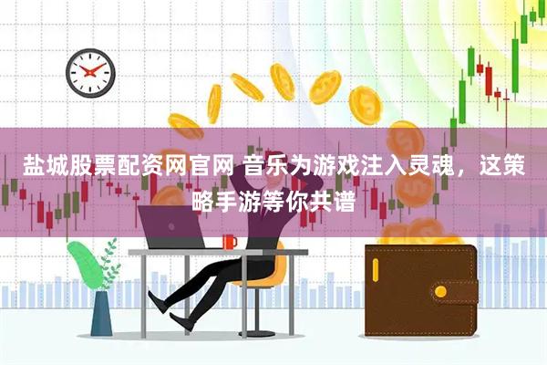 盐城股票配资网官网 音乐为游戏注入灵魂，这策略手游等你共谱