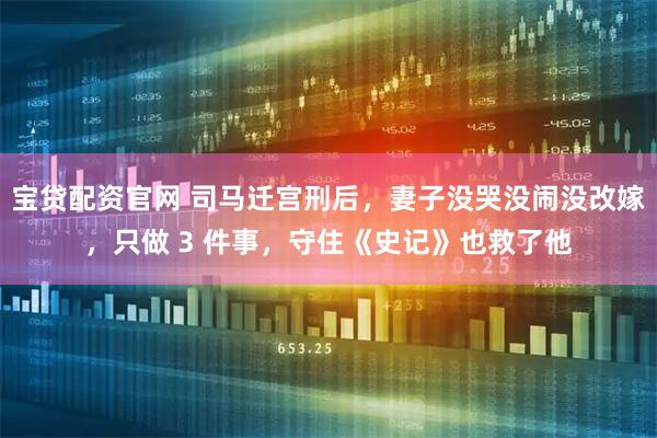 宝贷配资官网 司马迁宫刑后，妻子没哭没闹没改嫁，只做 3 件事，守住《史记》也救了他