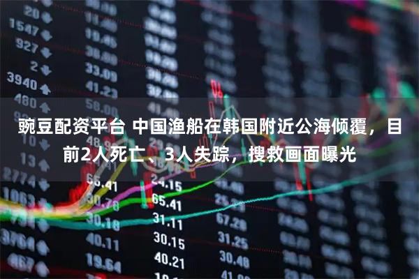 豌豆配资平台 中国渔船在韩国附近公海倾覆，目前2人死亡、3人失踪，搜救画面曝光