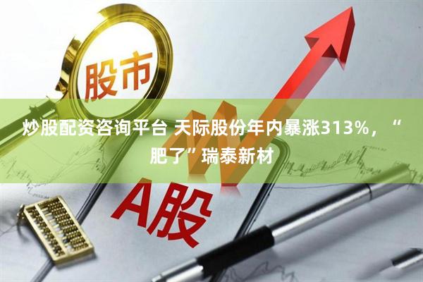 炒股配资咨询平台 天际股份年内暴涨313%，“肥了”瑞泰新材