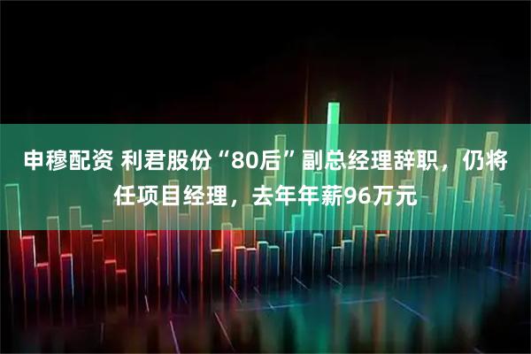 申穆配资 利君股份“80后”副总经理辞职，仍将任项目经理，去年年薪96万元
