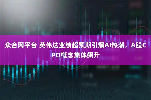 众合网平台 英伟达业绩超预期引爆AI热潮，A股CPO概念集体飙升