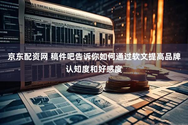 京东配资网 稿件吧告诉你如何通过软文提高品牌认知度和好感度