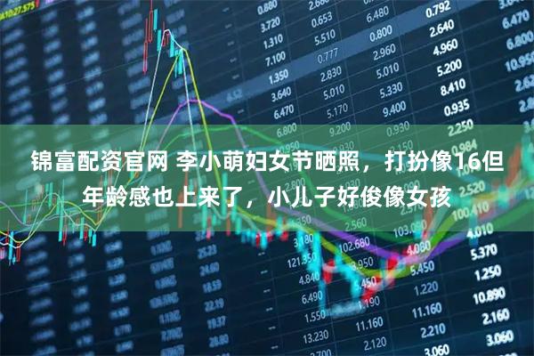 锦富配资官网 李小萌妇女节晒照，打扮像16但年龄感也上来了，小儿子好俊像女孩