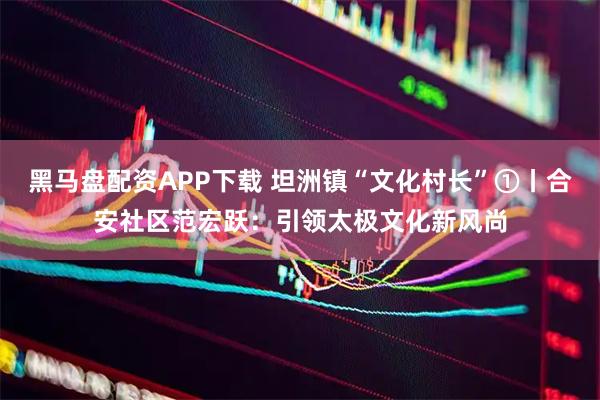 黑马盘配资APP下载 坦洲镇“文化村长”①丨合安社区范宏跃：引领太极文化新风尚