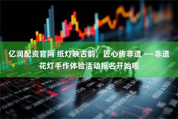 亿润配资官网 纸灯映古韵，匠心传非遗 ——非遗花灯手作体验活动报名开始啦