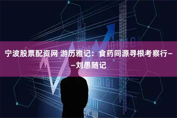 宁波股票配资网 游历雅记：食药同源寻根考察行——刘愚随记