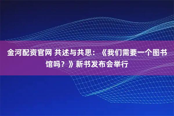 金河配资官网 共述与共思：《我们需要一个图书馆吗？》新书发布会举行