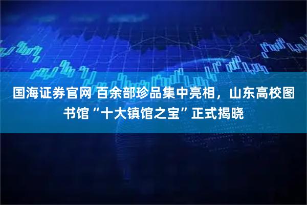 国海证券官网 百余部珍品集中亮相，山东高校图书馆“十大镇馆之宝”正式揭晓
