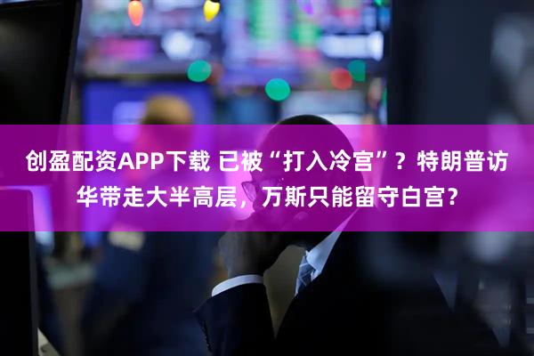 创盈配资APP下载 已被“打入冷宫”？特朗普访华带走大半高层，万斯只能留守白宫？